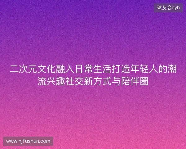 二次元文化融入日常生活打造年轻人的潮流兴趣社交新方式与陪伴圈 二次元文化融入日常生活打造年轻人的潮流兴趣社交新方式与陪伴圈