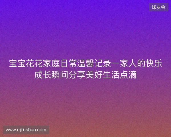 宝宝花花家庭日常温馨记录一家人的快乐成长瞬间分享美好生活点滴 宝宝花花家庭日常温馨记录一家人的快乐成长瞬间分享美好生活点滴